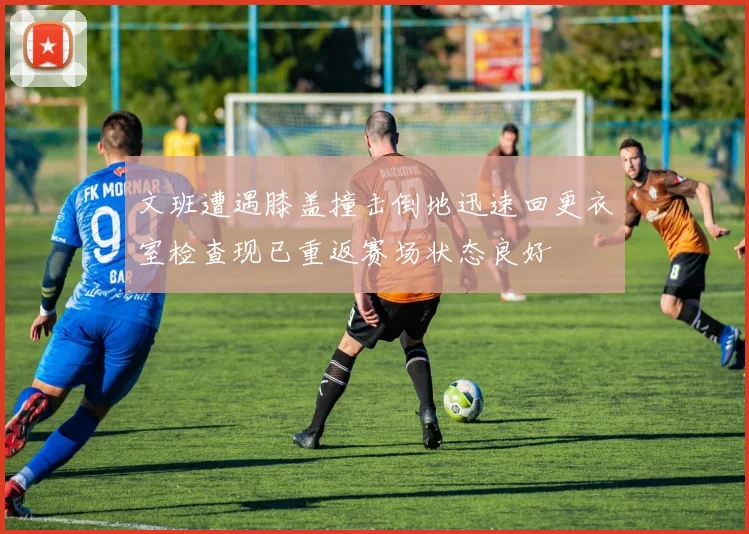 文班遭遇膝盖撞击倒地迅速回更衣室检查现已重返赛场状态良好