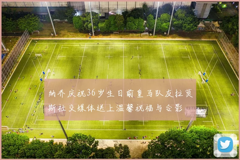 纳乔庆祝36岁生日前皇马队友拉莫斯社交媒体送上温馨祝福与合影