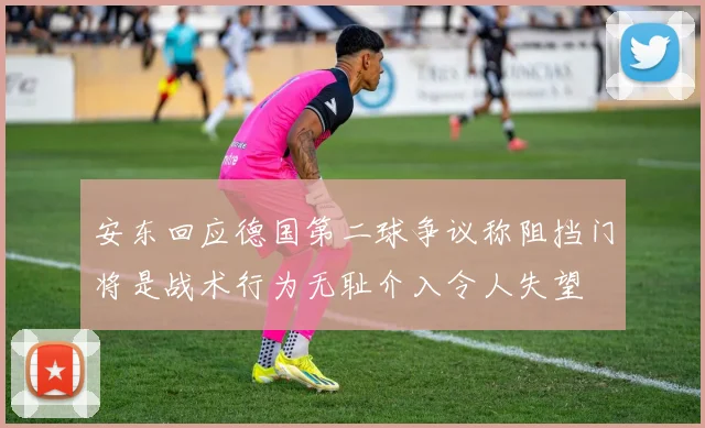 安东回应德国第二球争议称阻挡门将是战术行为无耻介入令人失望