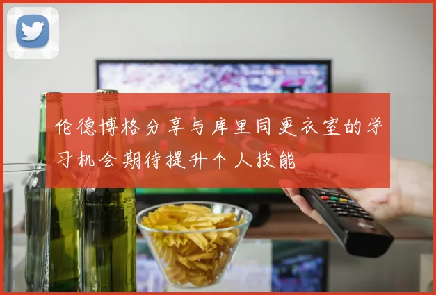 伦德博格分享与库里同更衣室的学习机会期待提升个人技能