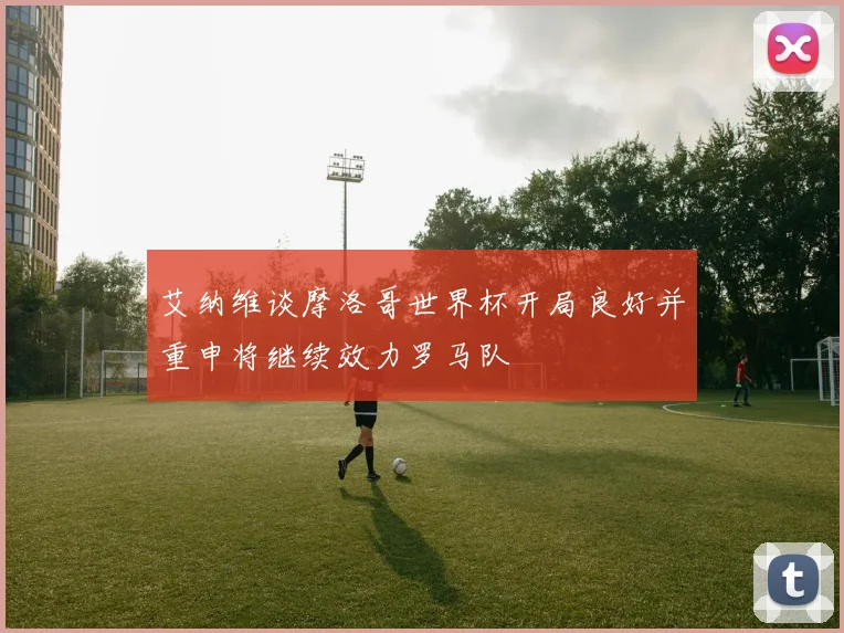 艾纳维谈摩洛哥世界杯开局良好并重申将继续效力罗马队