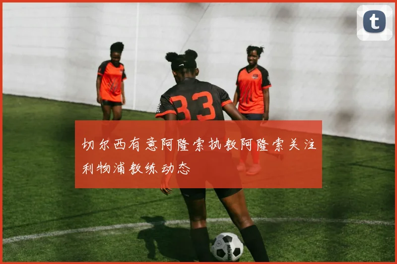 切尔西有意阿隆索执教阿隆索关注利物浦教练动态