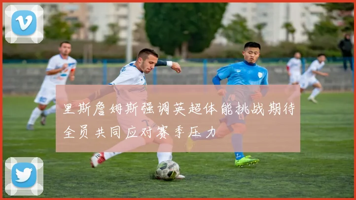 里斯詹姆斯强调英超体能挑战期待全员共同应对赛季压力