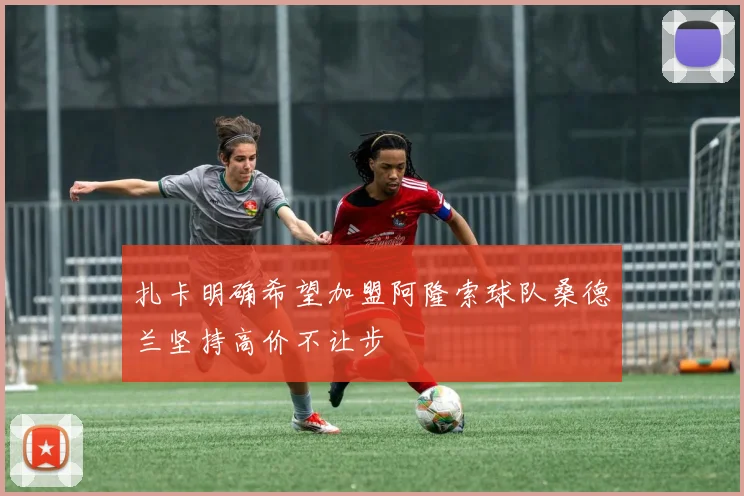 扎卡明确希望加盟阿隆索球队桑德兰坚持高价不让步