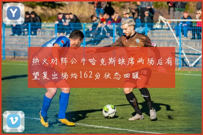 热火对阵公牛哈克斯缺席两场后有望复出场均162分状态回暖