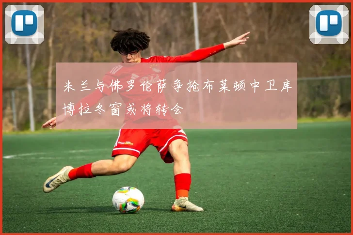 米兰与佛罗伦萨争抢布莱顿中卫库博拉冬窗或将转会