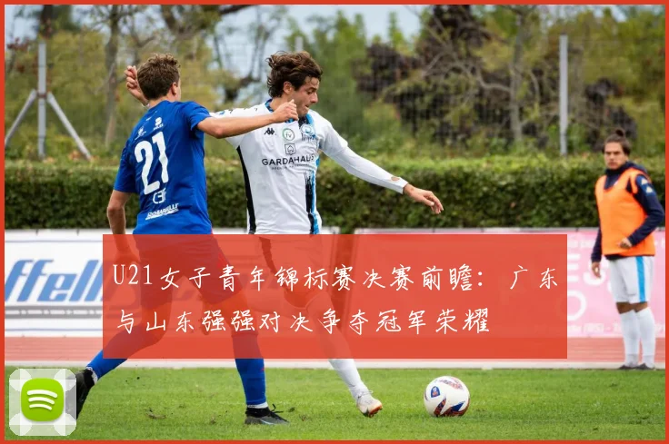 U21女子青年锦标赛决赛前瞻：广东与山东强强对决争夺冠军荣耀
