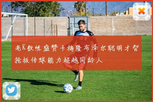 老K教练盛赞卡梅隆布泽尔聪明才智抢板传球能力超越同龄人