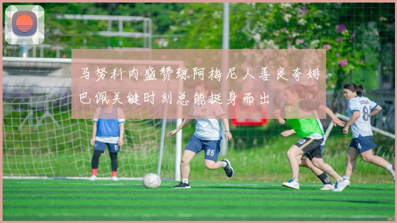 马努科内盛赞琼阿梅尼人善良夸姆巴佩关键时刻总能挺身而出