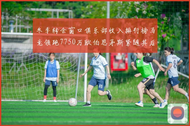 冬季转会窗口俱乐部收入排行榜马竞领跑7750万欧伯恩茅斯紧随其后7200万欧