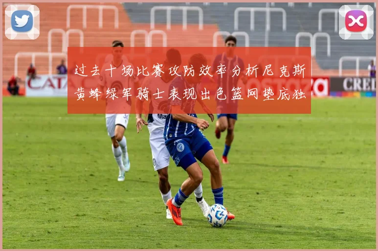 过去十场比赛攻防效率分析尼克斯黄蜂绿军骑士表现出色篮网垫底独占鳌头