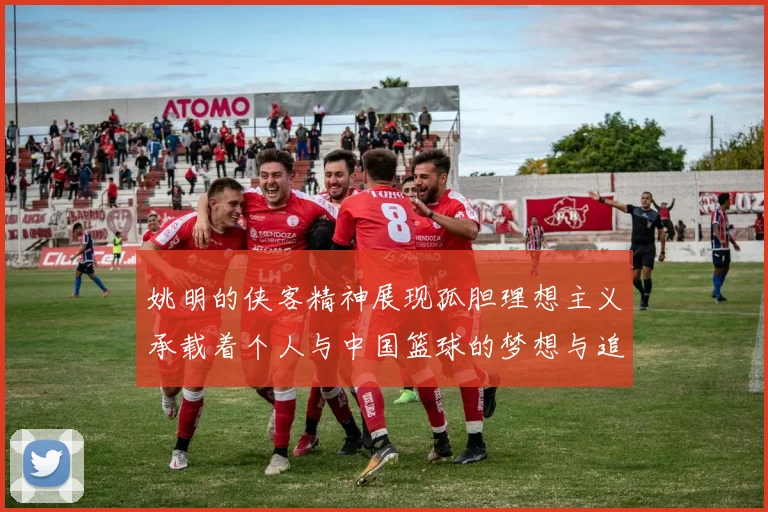 姚明的侠客精神展现孤胆理想主义承载着个人与中国篮球的梦想与追求