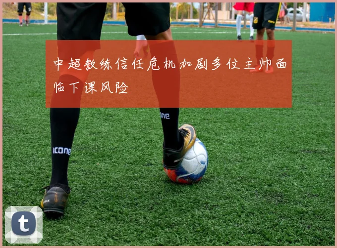 中超教练信任危机加剧多位主帅面临下课风险