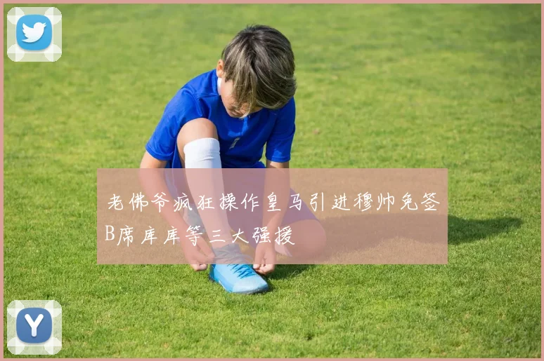 老佛爷疯狂操作皇马引进穆帅免签B席库库等三大强援