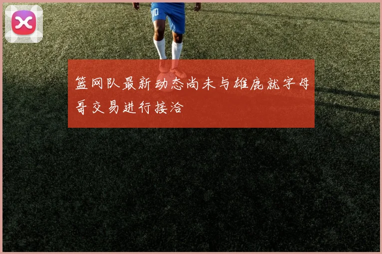 篮网队最新动态尚未与雄鹿就字母哥交易进行接洽