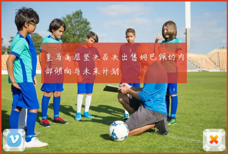 皇马高层坚决否决出售姆巴佩的内部倾向与未来计划