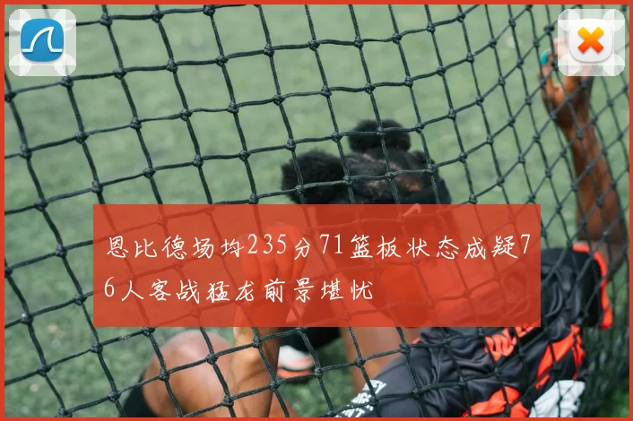 恩比德场均235分71篮板状态成疑76人客战猛龙前景堪忧