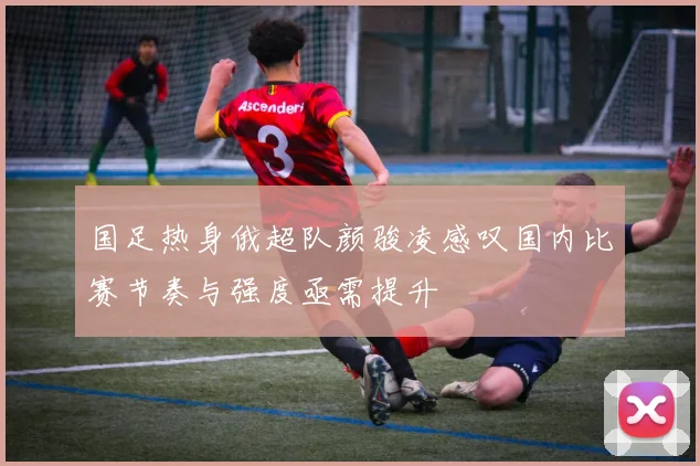 国足热身俄超队颜骏凌感叹国内比赛节奏与强度亟需提升