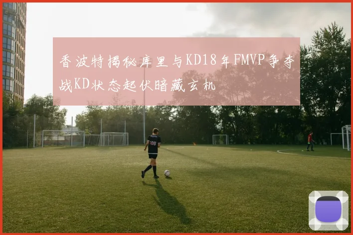 香波特揭秘库里与KD18年FMVP争夺战KD状态起伏暗藏玄机
