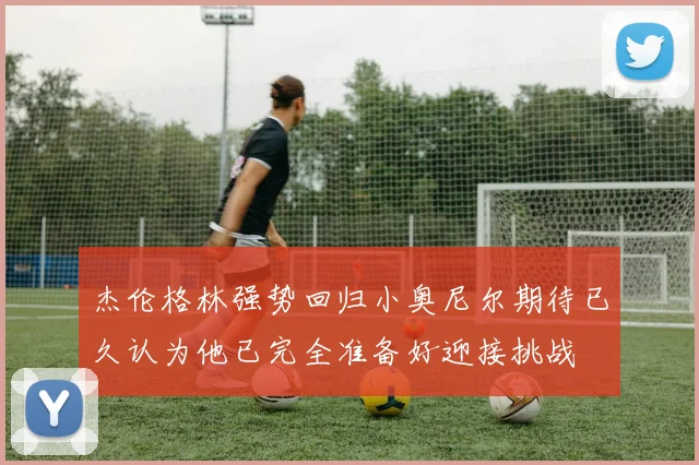 杰伦格林强势回归小奥尼尔期待已久认为他已完全准备好迎接挑战
