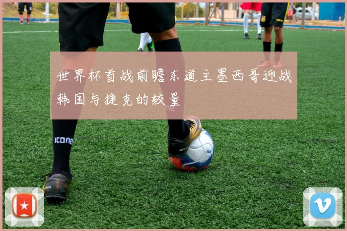 世界杯首战前瞻东道主墨西哥迎战韩国与捷克的较量
