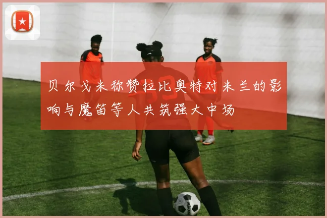 贝尔戈米称赞拉比奥特对米兰的影响与魔笛等人共筑强大中场
