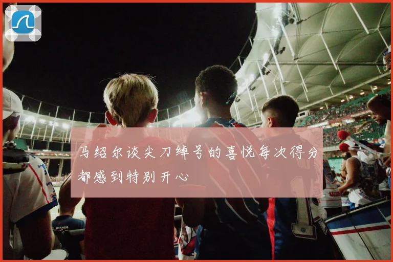 马绍尔谈尖刀绰号的喜悦每次得分都感到特别开心