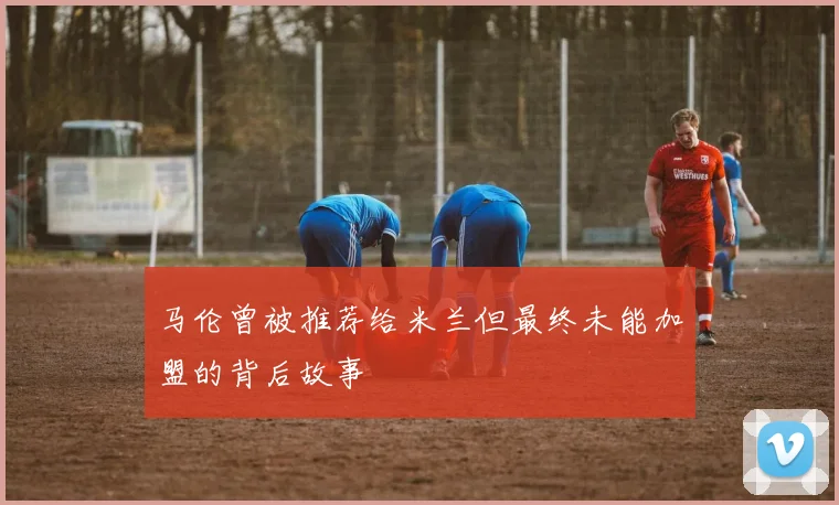马伦曾被推荐给米兰但最终未能加盟的背后故事