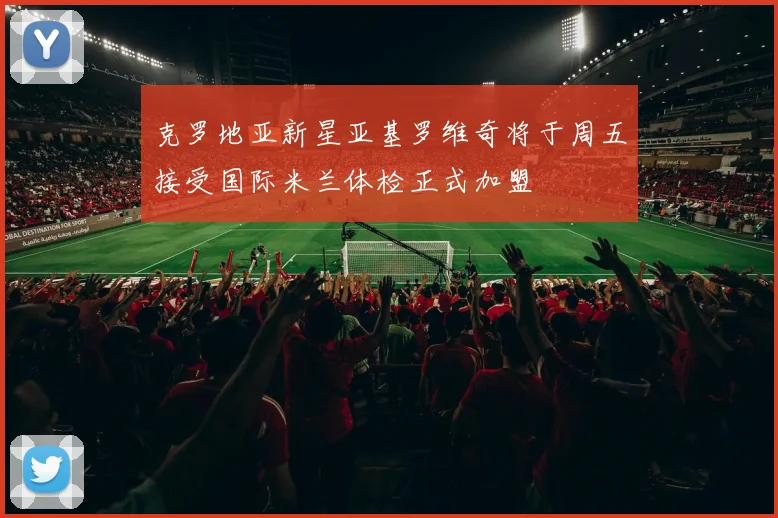 克罗地亚新星亚基罗维奇将于周五接受国际米兰体检正式加盟