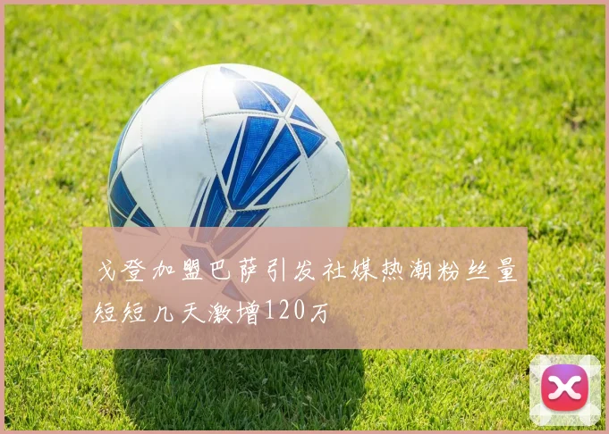 戈登加盟巴萨引发社媒热潮粉丝量短短几天激增120万