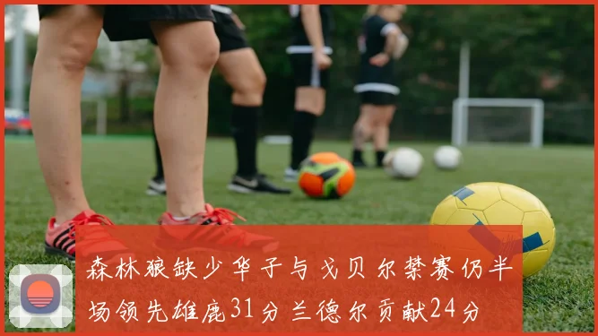 森林狼缺少华子与戈贝尔禁赛仍半场领先雄鹿31分兰德尔贡献24分