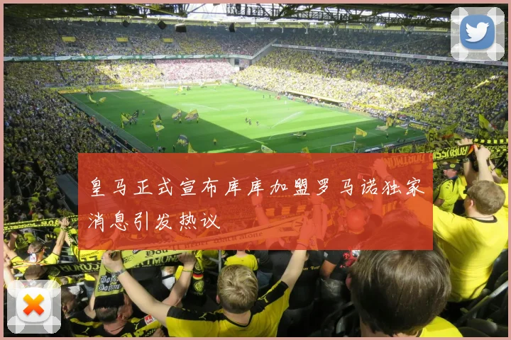 皇马正式宣布库库加盟罗马诺独家消息引发热议