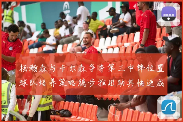 杨瀚森与卡尔森争夺第三中锋位置球队培养策略稳步推进助其快速成长