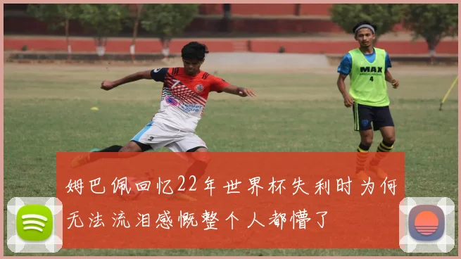 姆巴佩回忆22年世界杯失利时为何无法流泪感慨整个人都懵了