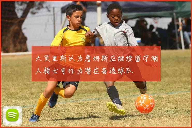大莫里斯认为詹姆斯应继续留守湖人骑士可作为潜在备选球队