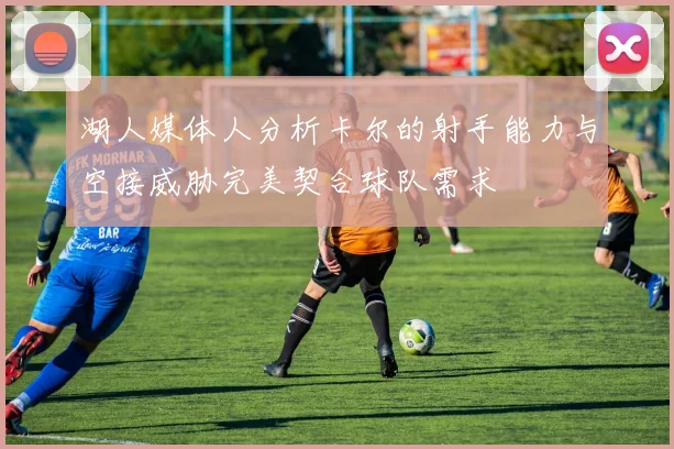 湖人媒体人分析卡尔的射手能力与空接威胁完美契合球队需求