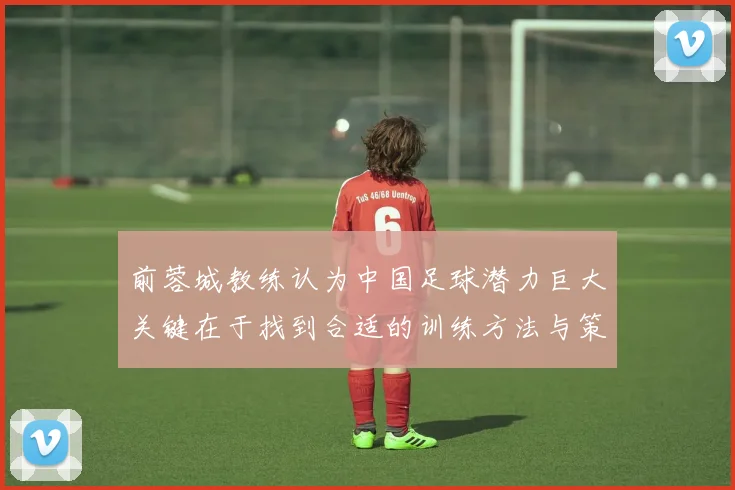 前蓉城教练认为中国足球潜力巨大关键在于找到合适的训练方法与策略